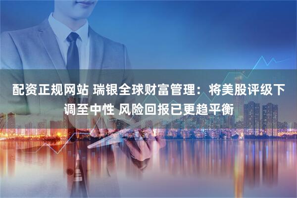 配资正规网站 瑞银全球财富管理：将美股评级下调至中性 风险回报已更趋平衡