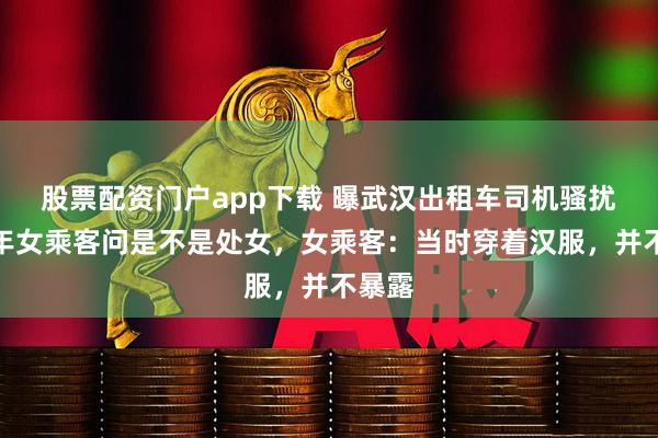 股票配资门户app下载 曝武汉出租车司机骚扰未成年女乘客问是不是处女，女乘客：当时穿着汉服，并不暴露