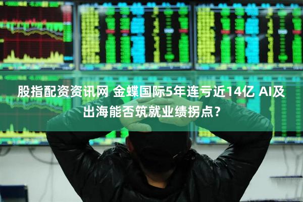 股指配资资讯网 金蝶国际5年连亏近14亿 AI及出海能否筑就业绩拐点？