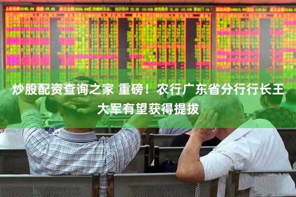 炒股配资查询之家 重磅！农行广东省分行行长王大军有望获得提拔