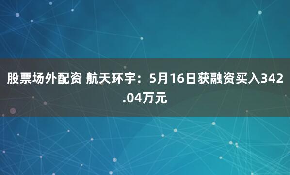 股票场外配资 航天环宇：5月16日获融资买入342.04万元