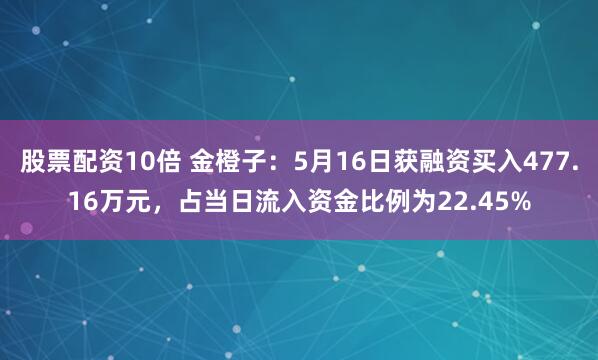 股票配资10倍 金橙子：5月16日获融资买入477.16万元，占当日流入资金比例为22.45%