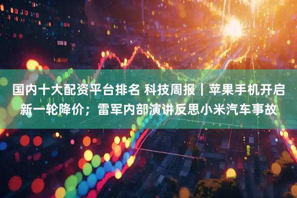 国内十大配资平台排名 科技周报｜苹果手机开启新一轮降价；雷军内部演讲反思小米汽车事故