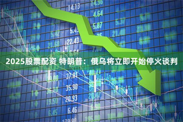 2025股票配资 特朗普：俄乌将立即开始停火谈判