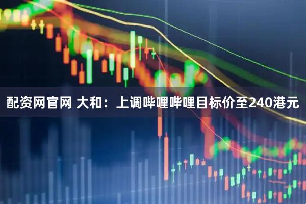 配资网官网 大和：上调哔哩哔哩目标价至240港元