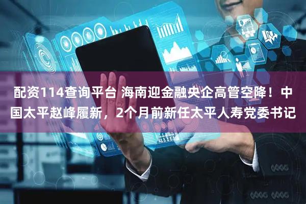 配资114查询平台 海南迎金融央企高管空降！中国太平赵峰履新，2个月前新任太平人寿党委书记