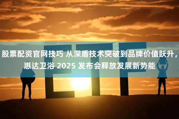 股票配资官网技巧 从深盾技术突破到品牌价值跃升，惠达卫浴 2025 发布会释放发展新势能