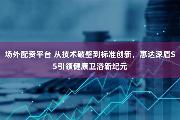 场外配资平台 从技术破壁到标准创新，惠达深盾S5引领健康卫浴新纪元
