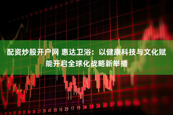 配资炒股开户网 惠达卫浴：以健康科技与文化赋能开启全球化战略新举措