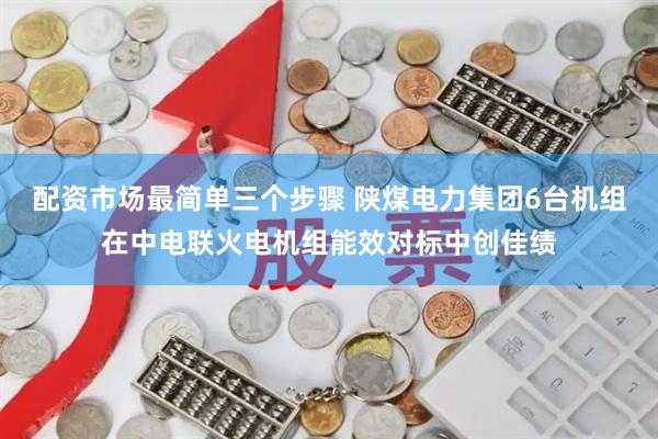 配资市场最简单三个步骤 陕煤电力集团6台机组在中电联火电机组能效对标中创佳绩