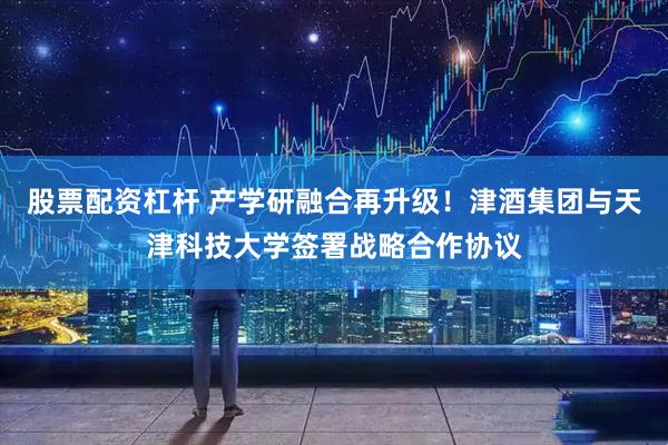 股票配资杠杆 产学研融合再升级！津酒集团与天津科技大学签署战略合作协议
