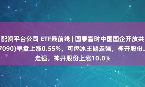 配资平台公司 ETF最前线 | 国泰富时中国国企开放共赢ETF(517090)早盘上涨0.55%，可燃冰主题走强，神开股份上涨10.0%
