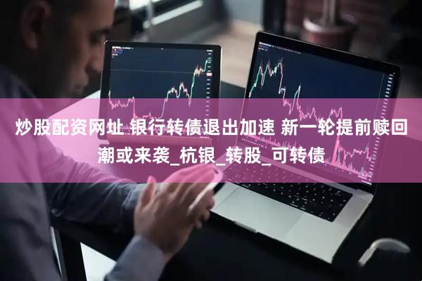 炒股配资网址 银行转债退出加速 新一轮提前赎回潮或来袭_杭银_转股_可转债