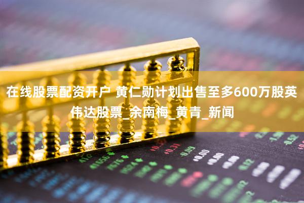 在线股票配资开户 黄仁勋计划出售至多600万股英伟达股票_余南梅_黄青_新闻