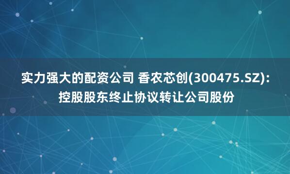 实力强大的配资公司 香农芯创(300475.SZ): 控股股东终止协议转让公司股份
