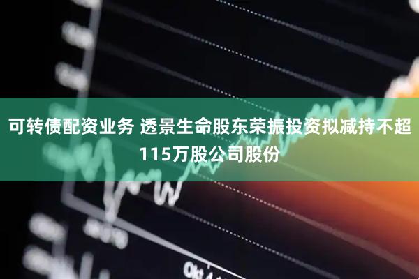 可转债配资业务 透景生命股东荣振投资拟减持不超115万股公司股份