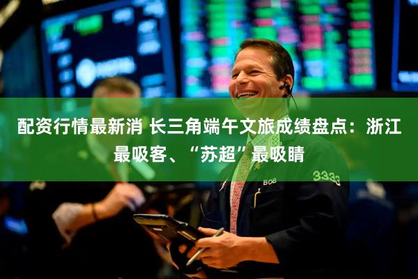 配资行情最新消 长三角端午文旅成绩盘点：浙江最吸客、“苏超”最吸睛