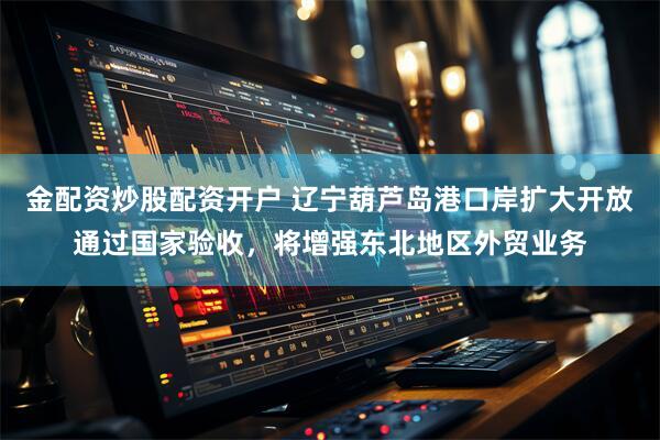 金配资炒股配资开户 辽宁葫芦岛港口岸扩大开放通过国家验收，将增强东北地区外贸业务