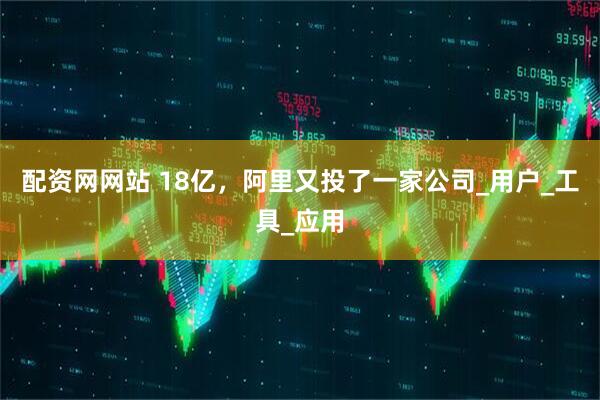 配资网网站 18亿，阿里又投了一家公司_用户_工具_应用