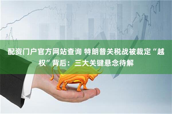 配资门户官方网站查询 特朗普关税战被裁定“越权”背后：三大关键悬念待解