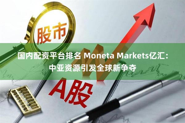国内配资平台排名 Moneta Markets亿汇：中亚资源引发全球新争夺