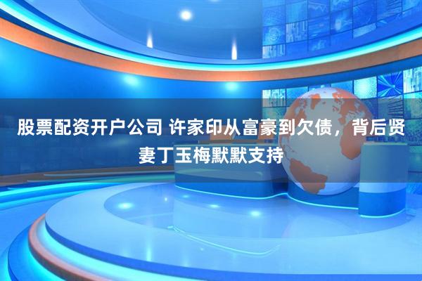 股票配资开户公司 许家印从富豪到欠债，背后贤妻丁玉梅默默支持
