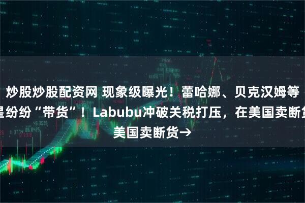 炒股炒股配资网 现象级曝光！蕾哈娜、贝克汉姆等明星纷纷“带货”！Labubu冲破关税打压，在美国卖断货→