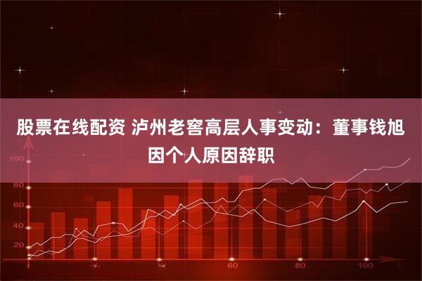 股票在线配资 泸州老窖高层人事变动：董事钱旭因个人原因辞职