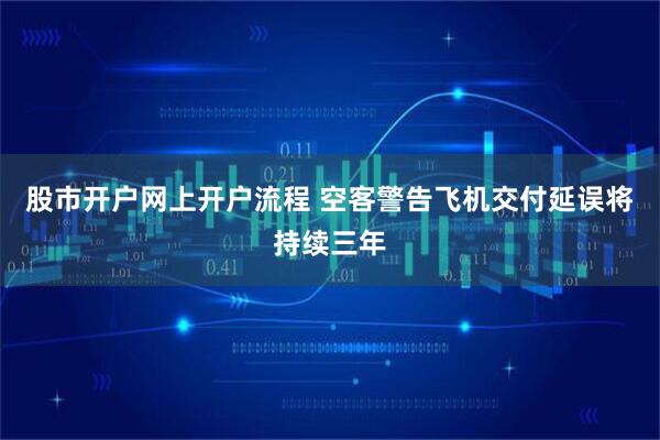 股市开户网上开户流程 空客警告飞机交付延误将持续三年