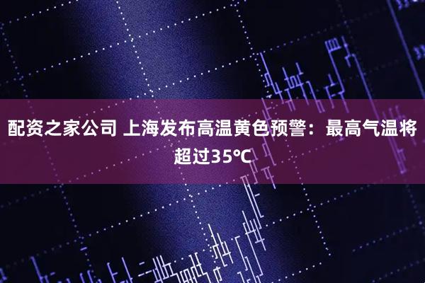 配资之家公司 上海发布高温黄色预警：最高气温将超过35℃