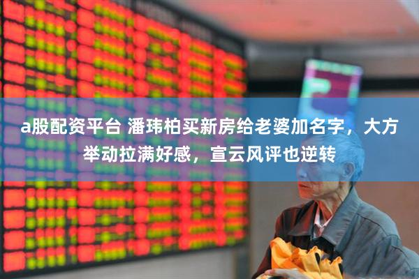 a股配资平台 潘玮柏买新房给老婆加名字，大方举动拉满好感，宣云风评也逆转