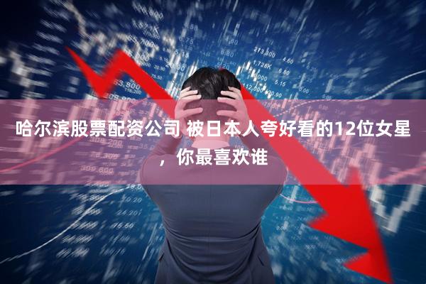 哈尔滨股票配资公司 被日本人夸好看的12位女星，你最喜欢谁