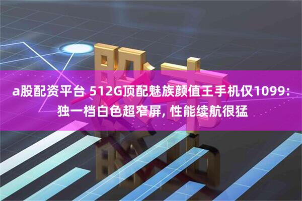a股配资平台 512G顶配魅族颜值王手机仅1099: 独一档白色超窄屏, 性能续航很猛