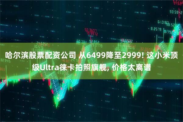 哈尔滨股票配资公司 从6499降至2999! 这小米顶级Ultra徕卡拍照旗舰, 价格太离谱