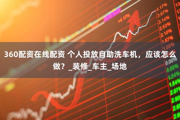 360配资在线配资 个人投放自助洗车机，应该怎么做？_装修_车主_场地