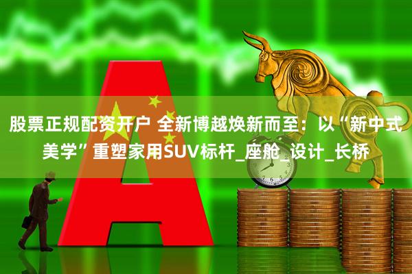 股票正规配资开户 全新博越焕新而至：以“新中式美学”重塑家用SUV标杆_座舱_设计_长桥
