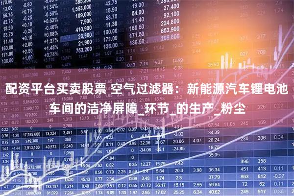 配资平台买卖股票 空气过滤器：新能源汽车锂电池车间的洁净屏障_环节_的生产_粉尘