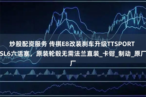 炒股配资服务 传祺E8改装刹车升级TTSPORT SL6六活塞，原装轮毂无需法兰直装_卡钳_制动_原厂