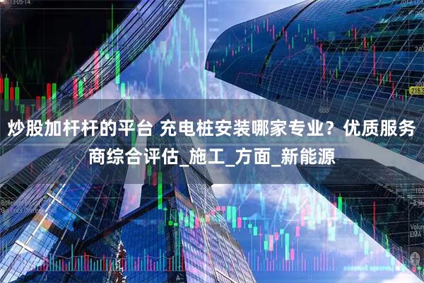 炒股加杆杆的平台 充电桩安装哪家专业？优质服务商综合评估_施工_方面_新能源