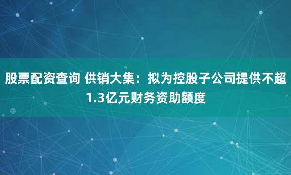 股票配资查询 供销大集：拟为控股子公司提供不超1.3亿元财务资助额度