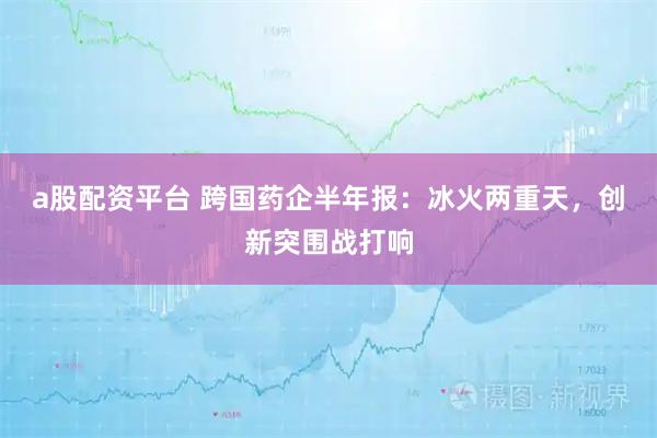 a股配资平台 跨国药企半年报：冰火两重天，创新突围战打响