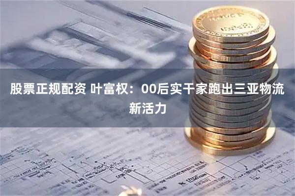 股票正规配资 叶富权：00后实干家跑出三亚物流新活力