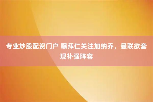 专业炒股配资门户 曝拜仁关注加纳乔，曼联欲套现补强阵容