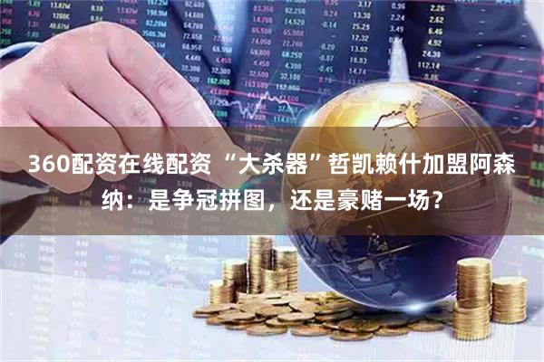 360配资在线配资 “大杀器”哲凯赖什加盟阿森纳：是争冠拼图，还是豪赌一场？