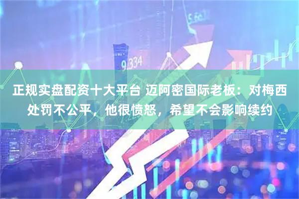 正规实盘配资十大平台 迈阿密国际老板：对梅西处罚不公平，他很愤怒，希望不会影响续约