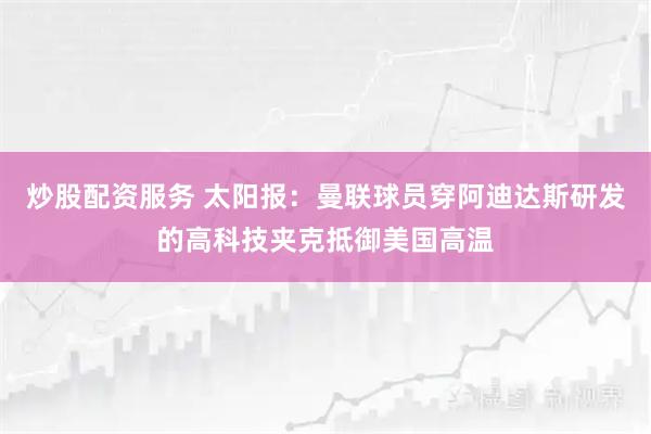 炒股配资服务 太阳报：曼联球员穿阿迪达斯研发的高科技夹克抵御美国高温