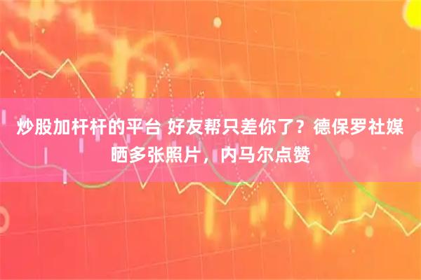 炒股加杆杆的平台 好友帮只差你了？德保罗社媒晒多张照片，内马尔点赞